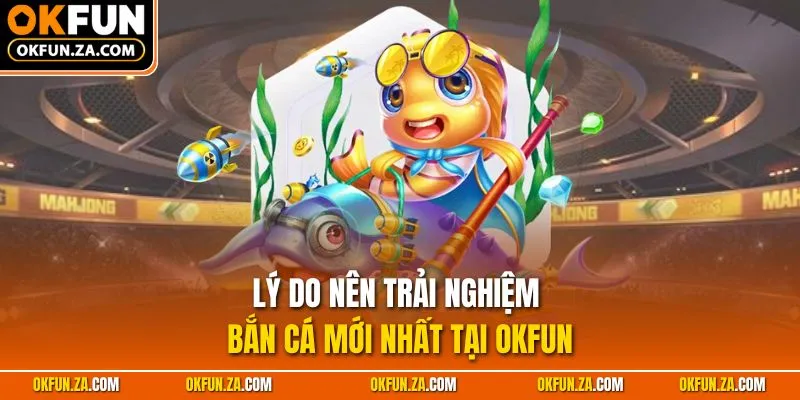 Lý do nên trải nghiệm bắn cá mới nhất tại OKFUN