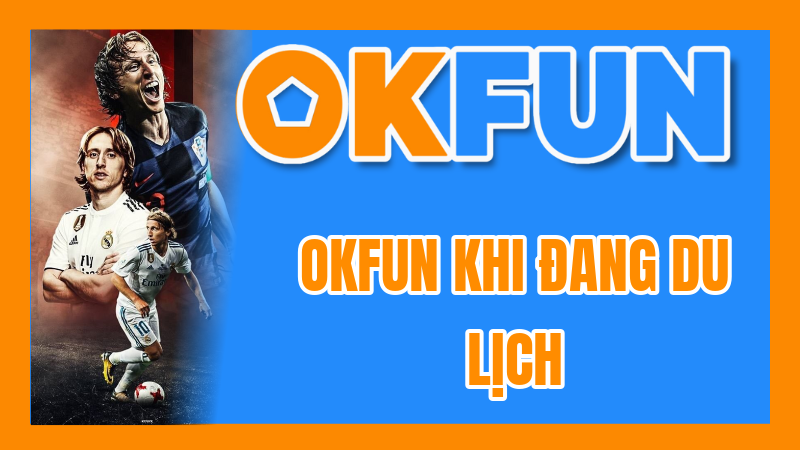 OKFUN Khi Đang Du Lịch: Hướng Dẫn Tối Ưu Trải Nghiệm Trên Thiết Bị Di Động